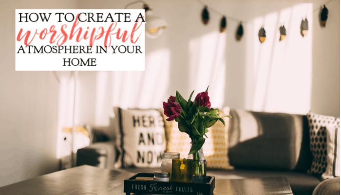 How to Create a Worshipful Atmosphere In Your Home