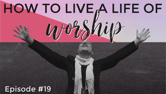 How to Live a Life of Worship – Episode #19